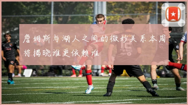 詹姆斯与湖人之间的微妙关系本周将揭晓谁更依赖谁