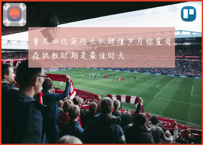 鲁尼回忆英格兰队辉煌岁月称霍奇森执教时期是最佳时光